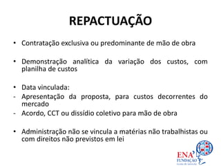REPACTUAÇÃO
• Contratação exclusiva ou predominante de mão de obra
• Demonstração analítica da variação dos custos, com
planilha de custos
• Data vinculada:
- Apresentação da proposta, para custos decorrentes do
mercado
- Acordo, CCT ou dissídio coletivo para mão de obra
• Administração não se vincula a matérias não trabalhistas ou
com direitos não previstos em lei
 