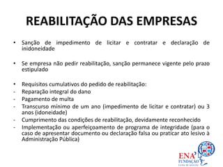 REABILITAÇÃO DAS EMPRESAS
• Sanção de impedimento de licitar e contratar e declaração de
inidoneidade
• Se empresa não pedir reabilitação, sanção permanece vigente pelo prazo
estipulado
• Requisitos cumulativos do pedido de reabilitação:
- Reparação integral do dano
- Pagamento de multa
- Transcurso mínimo de um ano (impedimento de licitar e contratar) ou 3
anos (idoneidade)
- Cumprimento das condições de reabilitação, devidamente reconhecido
- Implementação ou aperfeiçoamento de programa de integridade (para o
caso de apresentar documento ou declaração falsa ou praticar ato lesivo à
Administração Pública)
 