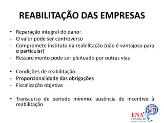 REABILITAÇÃO DAS EMPRESAS
• Reparação integral do dano:
- O valor pode ser controverso
- Compromete instituto da reabilitação (não é vantajoso para
o particular)
- Ressarcimento pode ser pleiteado por outras vias
• Condições de reabilitação:
- Proporcionalidade das obrigações
- Fiscalização objetiva
• Transcurso de período mínimo: ausência de incentivo à
reabilitação
 