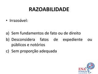 RAZOABILIDADE
• Irrazoável:
a) Sem fundamentos de fato ou de direito
b) Desconsidera fatos de expediente ou
públicos e notórios
c) Sem proporção adequada
 