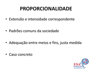 PROPORCIONALIDADE
• Extensão e intensidade correspondente
• Padrões comuns da sociedade
• Adequação entre meios e fins, justa medida
• Caso concreto
 