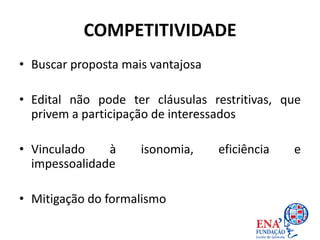 COMPETITIVIDADE
• Buscar proposta mais vantajosa
• Edital não pode ter cláusulas restritivas, que
privem a participação de interessados
• Vinculado à isonomia, eficiência e
impessoalidade
• Mitigação do formalismo
 