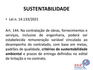 SUSTENTABILIDADE
• Lei n. 14.133/2021
Art. 144. Na contratação de obras, fornecimentos e
serviços, inclusive de engenharia, poderá ser
estabelecida remuneração variável vinculada ao
desempenho do contratado, com base em metas,
padrões de qualidade, critérios de sustentabilidade
ambiental e prazos de entrega definidos no edital
de licitação e no contrato.
 
