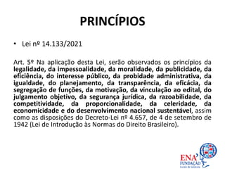 PRINCÍPIOS
• Lei nº 14.133/2021
Art. 5º Na aplicação desta Lei, serão observados os princípios da
legalidade, da impessoalidade, da moralidade, da publicidade, da
eficiência, do interesse público, da probidade administrativa, da
igualdade, do planejamento, da transparência, da eficácia, da
segregação de funções, da motivação, da vinculação ao edital, do
julgamento objetivo, da segurança jurídica, da razoabilidade, da
competitividade, da proporcionalidade, da celeridade, da
economicidade e do desenvolvimento nacional sustentável, assim
como as disposições do Decreto-Lei nº 4.657, de 4 de setembro de
1942 (Lei de Introdução às Normas do Direito Brasileiro).
 