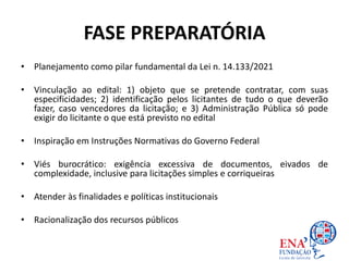 FASE PREPARATÓRIA
• Planejamento como pilar fundamental da Lei n. 14.133/2021
• Vinculação ao edital: 1) objeto que se pretende contratar, com suas
especificidades; 2) identificação pelos licitantes de tudo o que deverão
fazer, caso vencedores da licitação; e 3) Administração Pública só pode
exigir do licitante o que está previsto no edital
• Inspiração em Instruções Normativas do Governo Federal
• Viés burocrático: exigência excessiva de documentos, eivados de
complexidade, inclusive para licitações simples e corriqueiras
• Atender às finalidades e políticas institucionais
• Racionalização dos recursos públicos
 