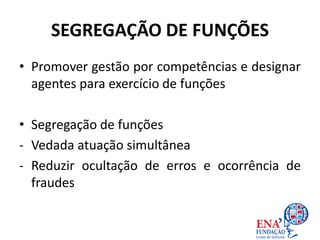 SEGREGAÇÃO DE FUNÇÕES
• Promover gestão por competências e designar
agentes para exercício de funções
• Segregação de funções
- Vedada atuação simultânea
- Reduzir ocultação de erros e ocorrência de
fraudes
 