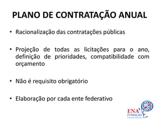 PLANO DE CONTRATAÇÃO ANUAL
• Racionalização das contratações públicas
• Projeção de todas as licitações para o ano,
definição de prioridades, compatibilidade com
orçamento
• Não é requisito obrigatório
• Elaboração por cada ente federativo
 