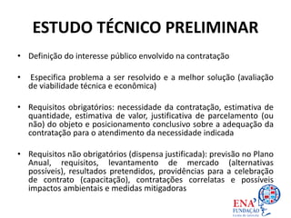 ESTUDO TÉCNICO PRELIMINAR
• Definição do interesse público envolvido na contratação
• Especifica problema a ser resolvido e a melhor solução (avaliação
de viabilidade técnica e econômica)
• Requisitos obrigatórios: necessidade da contratação, estimativa de
quantidade, estimativa de valor, justificativa de parcelamento (ou
não) do objeto e posicionamento conclusivo sobre a adequação da
contratação para o atendimento da necessidade indicada
• Requisitos não obrigatórios (dispensa justificada): previsão no Plano
Anual, requisitos, levantamento de mercado (alternativas
possíveis), resultados pretendidos, providências para a celebração
de contrato (capacitação), contratações correlatas e possíveis
impactos ambientais e medidas mitigadoras
 