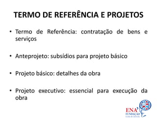 TERMO DE REFERÊNCIA E PROJETOS
• Termo de Referência: contratação de bens e
serviços
• Anteprojeto: subsídios para projeto básico
• Projeto básico: detalhes da obra
• Projeto executivo: essencial para execução da
obra
 
