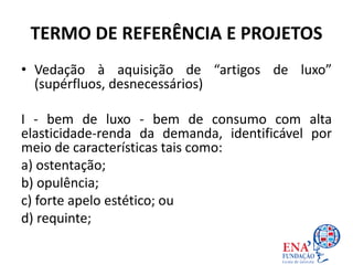 TERMO DE REFERÊNCIA E PROJETOS
• Vedação à aquisição de “artigos de luxo”
(supérfluos, desnecessários)
I - bem de luxo - bem de consumo com alta
elasticidade-renda da demanda, identificável por
meio de características tais como:
a) ostentação;
b) opulência;
c) forte apelo estético; ou
d) requinte;
 