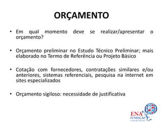 ORÇAMENTO
• Em qual momento deve se realizar/apresentar o
orçamento?
• Orçamento preliminar no Estudo Técnico Preliminar; mais
elaborado no Termo de Referência ou Projeto Básico
• Cotação com fornecedores, contratações similares e/ou
anteriores, sistemas referenciais, pesquisa na internet em
sites especializados
• Orçamento sigiloso: necessidade de justificativa
 