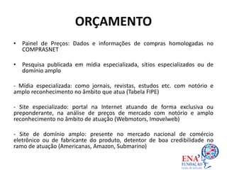 ORÇAMENTO
• Painel de Preços: Dados e informações de compras homologadas no
COMPRASNET
• Pesquisa publicada em mídia especializada, sítios especializados ou de
domínio amplo
- Mídia especializada: como jornais, revistas, estudos etc. com notório e
amplo reconhecimento no âmbito que atua (Tabela FIPE)
- Site especializado: portal na Internet atuando de forma exclusiva ou
preponderante, na análise de preços de mercado com notório e amplo
reconhecimento no âmbito de atuação (Webmotors, Imovelweb)
- Site de domínio amplo: presente no mercado nacional de comércio
eletrônico ou de fabricante do produto, detentor de boa credibilidade no
ramo de atuação (Americanas, Amazon, Submarino)
 