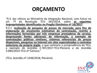 ORÇAMENTO
"9.3. dar ciência ao Ministério da Integração Nacional, com fulcro no
art. 7º da Resolução TCU 265/2014, sobre as seguintes
impropriedades identificadas no Pregão Eletrônico nº 16/2017:
9.3.1. realização de pesquisa de preços de mercado, para fins de
elaboração do orçamento estimativo da contratação, restrita a
informações fornecidas por três empresas prestadoras de serviço,
desprezando fontes adicionais de informação, a exemplo de
contratações públicas similares, sistemas referenciais de preços
disponíveis, pesquisas na internet em sites especializados e contratos
anteriores do próprio órgão, o que contraria a jurisprudência do TCU,
a exemplo do Acórdão 2.787/2017-TCU-Plenário e do Acórdão
3.684/2014-TCU-2ª Câmara;”
(TCU, Acórdão nº 1548/2018, Plenário)
 