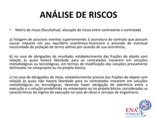 ANÁLISE DE RISCOS
• Matriz de riscos (facultativa): alocação de riscos entre contratante e contratada
a) listagem de possíveis eventos supervenientes à assinatura do contrato que possam
causar impacto em seu equilíbrio econômico-financeiro e previsão de eventual
necessidade de prolação de termo aditivo por ocasião de sua ocorrência;
b) no caso de obrigações de resultado, estabelecimento das frações do objeto com
relação às quais haverá liberdade para os contratados inovarem em soluções
metodológicas ou tecnológicas, em termos de modificação das soluções previamente
delineadas no anteprojeto ou no projeto básico;
c) no caso de obrigações de meio, estabelecimento preciso das frações do objeto com
relação às quais não haverá liberdade para os contratados inovarem em soluções
metodológicas ou tecnológicas, devendo haver obrigação de aderência entre a
execução e a solução predefinida no anteprojeto ou no projeto básico, consideradas as
características do regime de execução no caso de obras e serviços de engenharia;
 