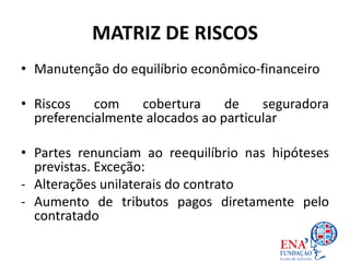 MATRIZ DE RISCOS
• Manutenção do equilíbrio econômico-financeiro
• Riscos com cobertura de seguradora
preferencialmente alocados ao particular
• Partes renunciam ao reequilíbrio nas hipóteses
previstas. Exceção:
- Alterações unilaterais do contrato
- Aumento de tributos pagos diretamente pelo
contratado
 