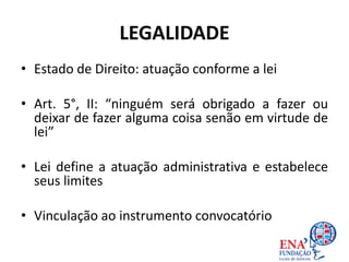 LEGALIDADE
• Estado de Direito: atuação conforme a lei
• Art. 5°, II: “ninguém será obrigado a fazer ou
deixar de fazer alguma coisa senão em virtude de
lei”
• Lei define a atuação administrativa e estabelece
seus limites
• Vinculação ao instrumento convocatório
 