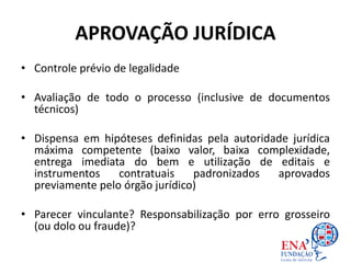 APROVAÇÃO JURÍDICA
• Controle prévio de legalidade
• Avaliação de todo o processo (inclusive de documentos
técnicos)
• Dispensa em hipóteses definidas pela autoridade jurídica
máxima competente (baixo valor, baixa complexidade,
entrega imediata do bem e utilização de editais e
instrumentos contratuais padronizados aprovados
previamente pelo órgão jurídico)
• Parecer vinculante? Responsabilização por erro grosseiro
(ou dolo ou fraude)?
 
