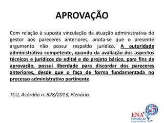 APROVAÇÃO
Com relação à suposta vinculação da atuação administrativa do
gestor aos pareceres anteriores, anota-se que o presente
argumento não possui respaldo jurídico. A autoridade
administrativa competente, quando da avaliação dos aspectos
técnicos e jurídicos do edital e do projeto básico, para fins de
aprovação, possui liberdade para discordar dos pareceres
anteriores, desde que o faça de forma fundamentada no
processo administrativo pertinente.
TCU, Acórdão n. 828/2013, Plenário.
 