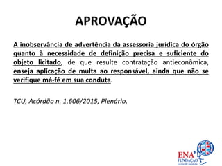 APROVAÇÃO
A inobservância de advertência da assessoria jurídica do órgão
quanto à necessidade de definição precisa e suficiente do
objeto licitado, de que resulte contratação antieconômica,
enseja aplicação de multa ao responsável, ainda que não se
verifique má-fé em sua conduta.
TCU, Acórdão n. 1.606/2015, Plenário.
 