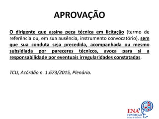 APROVAÇÃO
O dirigente que assina peça técnica em licitação (termo de
referência ou, em sua ausência, instrumento convocatório), sem
que sua conduta seja precedida, acompanhada ou mesmo
subsidiada por pareceres técnicos, avoca para si a
responsabilidade por eventuais irregularidades constatadas.
TCU, Acórdão n. 1.673/2015, Plenário.
 