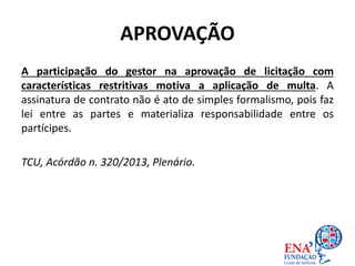 APROVAÇÃO
A participação do gestor na aprovação de licitação com
características restritivas motiva a aplicação de multa. A
assinatura de contrato não é ato de simples formalismo, pois faz
lei entre as partes e materializa responsabilidade entre os
partícipes.
TCU, Acórdão n. 320/2013, Plenário.
 