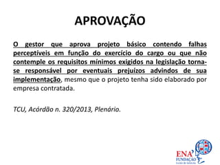 APROVAÇÃO
O gestor que aprova projeto básico contendo falhas
perceptíveis em função do exercício do cargo ou que não
contemple os requisitos mínimos exigidos na legislação torna-
se responsável por eventuais prejuízos advindos de sua
implementação, mesmo que o projeto tenha sido elaborado por
empresa contratada.
TCU, Acórdão n. 320/2013, Plenário.
 