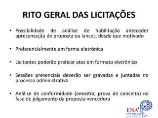 RITO GERAL DAS LICITAÇÕES
• Possibilidade de análise de habilitação anteceder
apresentação de proposta ou lances, desde que motivado
• Preferencialmente em forma eletrônica
• Licitantes poderão praticar atos em formato eletrônico
• Sessões presenciais deverão ser gravadas e juntadas no
processo administrativo
• Análise de conformidade (amostra, prova de conceito) na
fase de julgamento da proposta vencedora
 