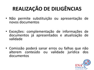 REALIZAÇÃO DE DILIGÊNCIAS
• Não permite substituição ou apresentação de
novos documentos
• Exceções: complementação de informações de
documentos já apresentados e atualização de
validade
• Comissão poderá sanar erros ou falhas que não
alterem conteúdo ou validade jurídica dos
documentos
 