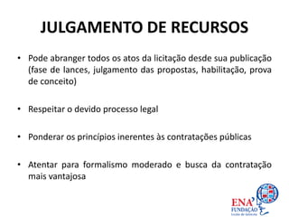 JULGAMENTO DE RECURSOS
• Pode abranger todos os atos da licitação desde sua publicação
(fase de lances, julgamento das propostas, habilitação, prova
de conceito)
• Respeitar o devido processo legal
• Ponderar os princípios inerentes às contratações públicas
• Atentar para formalismo moderado e busca da contratação
mais vantajosa
 