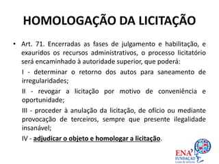 HOMOLOGAÇÃO DA LICITAÇÃO
• Art. 71. Encerradas as fases de julgamento e habilitação, e
exauridos os recursos administrativos, o processo licitatório
será encaminhado à autoridade superior, que poderá:
I - determinar o retorno dos autos para saneamento de
irregularidades;
II - revogar a licitação por motivo de conveniência e
oportunidade;
III - proceder à anulação da licitação, de ofício ou mediante
provocação de terceiros, sempre que presente ilegalidade
insanável;
IV - adjudicar o objeto e homologar a licitação.
 