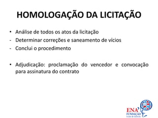 HOMOLOGAÇÃO DA LICITAÇÃO
• Análise de todos os atos da licitação
- Determinar correções e saneamento de vícios
- Conclui o procedimento
• Adjudicação: proclamação do vencedor e convocação
para assinatura do contrato
 