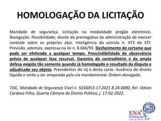 HOMOLOGAÇÃO DA LICITAÇÃO
Mandado de segurança. Licitação na modalidade pregão eletrônico.
Revogação. Possibilidade, diante da prerrogativa da administração de exercer
controle sobre os próprios atos. Inteligência da súmula n. 473 do STF.
Previsão, ademais, expressa na lei n. 8.666/93. Desfazimento do certame que
pode ser efetivado a qualquer tempo. Prescindibilidade de observância
prévia de qualquer fase recursal. Garantia do contraditório e da ampla
defesa exigida tão somente quando já homologado o resultado da disputa e
adjudicado seu objeto. Precedentes do stj e desta corte. Ausência de direito
líquido e certo a ser amparado pela via mandamental. Ordem denegada.
TJSC, Mandado de Segurança Cível n. 5036053-17.2021.8.24.0000, Rel. Odson
Cardoso Filho, Quarta Câmara de Direito Público, j. 17-02-2022.
 
