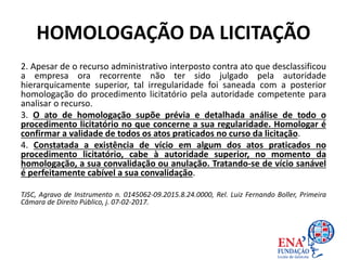 HOMOLOGAÇÃO DA LICITAÇÃO
2. Apesar de o recurso administrativo interposto contra ato que desclassificou
a empresa ora recorrente não ter sido julgado pela autoridade
hierarquicamente superior, tal irregularidade foi saneada com a posterior
homologação do procedimento licitatório pela autoridade competente para
analisar o recurso.
3. O ato de homologação supõe prévia e detalhada análise de todo o
procedimento licitatório no que concerne a sua regularidade. Homologar é
confirmar a validade de todos os atos praticados no curso da licitação.
4. Constatada a existência de vício em algum dos atos praticados no
procedimento licitatório, cabe à autoridade superior, no momento da
homologação, a sua convalidação ou anulação. Tratando-se de vício sanável
é perfeitamente cabível a sua convalidação.
TJSC, Agravo de Instrumento n. 0145062-09.2015.8.24.0000, Rel. Luiz Fernando Boller, Primeira
Câmara de Direito Público, j. 07-02-2017.
 