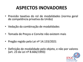 ASPECTOS INOVADORES
• Previsão taxativa do rol de modalidades (norma geral
de competência privativa da União)
• Vedação da combinação de modalidades
• Tomada de Preços e Convite não existem mais
• Pregão regido pela Lei nº 14.133/2021
• Definição de modalidade pelo objeto, e não por valores
(art. 23 da Lei nº 8.666/1993)
 