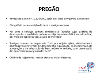 PREGÃO
• Revogação da Lei nº 10.520/2002 após dois anos de vigência da nova Lei
• Obrigatório para aquisição de bens e serviços comuns
• Por bens e serviços comuns considera-se “aqueles cujos padrões de
desempenho e qualidade podem ser objetivamente definidos pelo edital,
por meio de especificações usuais de mercado”
• Serviços comuns de engenharia “tem por objeto ações, objetivamente
padronizáveis em termos de desempenho e qualidade, de manutenção, de
adequação e de adaptação de bens móveis e imóveis, com preservação
das características originais dos bens”
• Critério de julgamento: menor preço ou maior desconto
 