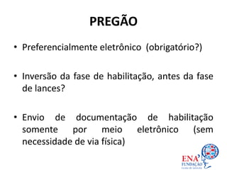 PREGÃO
• Preferencialmente eletrônico (obrigatório?)
• Inversão da fase de habilitação, antes da fase
de lances?
• Envio de documentação de habilitação
somente por meio eletrônico (sem
necessidade de via física)
 