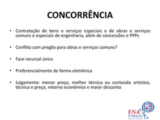 CONCORRÊNCIA
• Contratação de bens e serviços especiais e de obras e serviços
comuns e especiais de engenharia, além de concessões e PPPs
• Conflito com pregão para obras e serviços comuns?
• Fase recursal única
• Preferencialmente de forma eletrônica
• Julgamento: menor preço, melhor técnica ou conteúdo artístico,
técnica e preço, retorno econômico e maior desconto
 