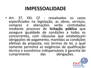 IMPESSOALIDADE
• Art. 37, XXI, CF - ressalvados os casos
especificados na legislação, as obras, serviços,
compras e alienações serão contratados
mediante processo de licitação pública que
assegure igualdade de condições a todos os
concorrentes, com cláusulas que estabeleçam
obrigações de pagamento, mantidas as condições
efetivas da proposta, nos termos da lei, o qual
somente permitirá as exigências de qualificação
técnica e econômica indispensáveis à garantia do
cumprimento das obrigações.
 
