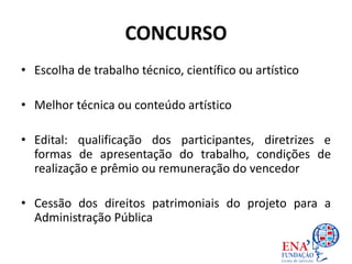 CONCURSO
• Escolha de trabalho técnico, científico ou artístico
• Melhor técnica ou conteúdo artístico
• Edital: qualificação dos participantes, diretrizes e
formas de apresentação do trabalho, condições de
realização e prêmio ou remuneração do vencedor
• Cessão dos direitos patrimoniais do projeto para a
Administração Pública
 