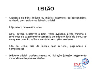 LEILÃO
• Alienação de bens imóveis ou móveis inservíveis ou apreendidos,
realizado por servidor ou leiloeiro oficial
• Julgamento pelo maior lance
• Edital deverá descrever o bem, valor avaliado, preço mínimo e
condições de pagamento e comissão do leiloeiro, local do bem, site
em que ocorrerá o leilão e eventuais restrições aos bens
• Rito do leilão: fase de lances, fase recursal, pagamento e
homologação
• Leiloeiro oficial: credenciamento ou licitação (pregão, julgamento
maior desconto para comissão)
 