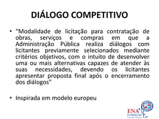 DIÁLOGO COMPETITIVO
• “Modalidade de licitação para contratação de
obras, serviços e compras em que a
Administração Pública realiza diálogos com
licitantes previamente selecionados mediante
critérios objetivos, com o intuito de desenvolver
uma ou mais alternativas capazes de atender às
suas necessidades, devendo os licitantes
apresentar proposta final após o encerramento
dos diálogos”
• Inspirada em modelo europeu
 
