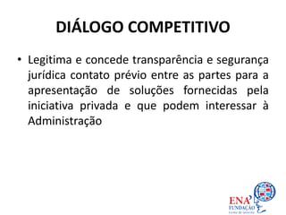 DIÁLOGO COMPETITIVO
• Legitima e concede transparência e segurança
jurídica contato prévio entre as partes para a
apresentação de soluções fornecidas pela
iniciativa privada e que podem interessar à
Administração Pública.
 