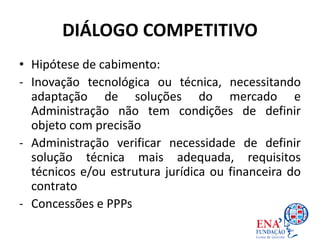 DIÁLOGO COMPETITIVO
• Hipótese de cabimento:
- Inovação tecnológica ou técnica, necessitando
adaptação de soluções do mercado e
Administração não tem condições de definir
objeto com precisão
- Administração verificar necessidade de definir
solução técnica mais adequada, requisitos
técnicos e/ou estrutura jurídica ou financeira do
contrato
- Concessões e PPPs
 