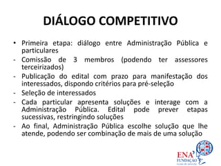 DIÁLOGO COMPETITIVO
• Primeira etapa: diálogo entre Administração Pública e
particulares
- Comissão de 3 membros (podendo ter assessores
terceirizados)
- Publicação do edital com prazo para manifestação dos
interessados, dispondo critérios para pré-seleção
- Seleção de interessados
- Cada particular apresenta soluções e interage com a
Administração Pública. Edital pode prever etapas
sucessivas, restringindo soluções
- Ao final, Administração Pública escolhe solução que lhe
atende, podendo ser combinação de mais de uma solução
 