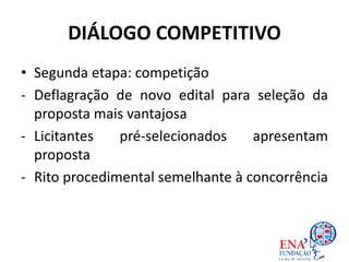 DIÁLOGO COMPETITIVO
• Segunda etapa: competição
- Deflagração de novo edital para seleção da
proposta mais vantajosa
- Licitantes pré-selecionados apresentam
proposta
- Rito procedimental semelhante à concorrência
 