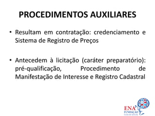 PROCEDIMENTOS AUXILIARES
• Resultam em contratação: credenciamento e
Sistema de Registro de Preços
• Antecedem à licitação (caráter preparatório):
pré-qualificação, Procedimento de
Manifestação de Interesse e Registro Cadastral
 