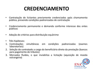 CREDENCIAMENTO
• Contratação de licitantes previamente credenciados após chamamento
público, prevendo condições padronizadas de contratação
• Credenciamento permanente e demanda conforme interesse dos entes
públicos
• Adoção de critérios para distribuição equânime
• Três hipóteses:
1. Contratações simultâneas em condições padronizadas (exames
laboratoriais)
2. Seleção do contratado a cargo do beneficiário direto da prestação (bancos
para pagamento de tributos)
3. Mercados fluidos, o que inviabiliza a licitação (aquisição de moeda
estrangeira)
 