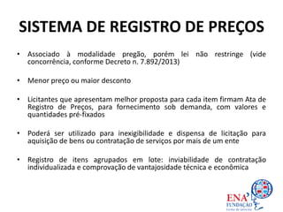 SISTEMA DE REGISTRO DE PREÇOS
• Associado à modalidade pregão, porém lei não restringe (vide
concorrência, conforme Decreto n. 7.892/2013)
• Menor preço ou maior desconto
• Licitantes que apresentam melhor proposta para cada item firmam Ata de
Registro de Preços, para fornecimento sob demanda, com valores e
quantidades pré-fixados
• Poderá ser utilizado para inexigibilidade e dispensa de licitação para
aquisição de bens ou contratação de serviços por mais de um ente
• Registro de itens agrupados em lote: inviabilidade de contratação
individualizada e comprovação de vantajosidade técnica e econômica
 