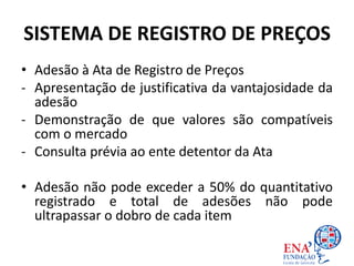 SISTEMA DE REGISTRO DE PREÇOS
• Adesão à Ata de Registro de Preços
- Apresentação de justificativa da vantajosidade da
adesão
- Demonstração de que valores são compatíveis
com o mercado
- Consulta prévia ao ente detentor da Ata
• Adesão não pode exceder a 50% do quantitativo
registrado e total de adesões não pode
ultrapassar o dobro de cada item
 
