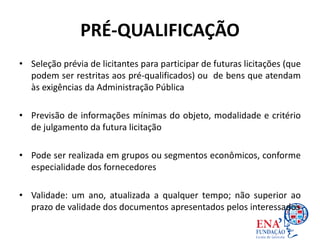 PRÉ-QUALIFICAÇÃO
• Seleção prévia de licitantes para participar de futuras licitações (que
podem ser restritas aos pré-qualificados) ou de bens que atendam
às exigências da Administração Pública
• Previsão de informações mínimas do objeto, modalidade e critério
de julgamento da futura licitação
• Pode ser realizada em grupos ou segmentos econômicos, conforme
especialidade dos fornecedores
• Validade: um ano, atualizada a qualquer tempo; não superior ao
prazo de validade dos documentos apresentados pelos interessados
 